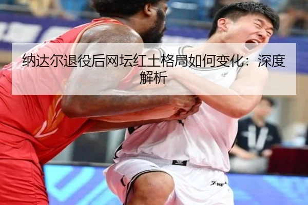纳达尔退役后网坛红土格局如何变化：深度解析