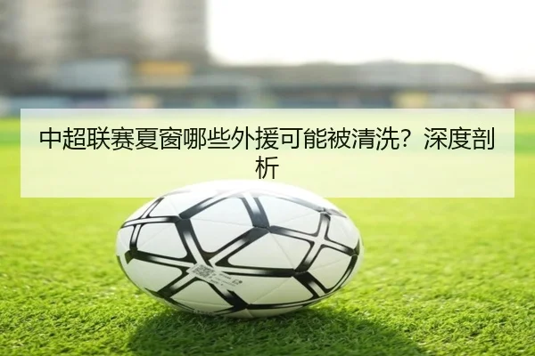 中超联赛夏窗哪些外援可能被清洗？深度剖析